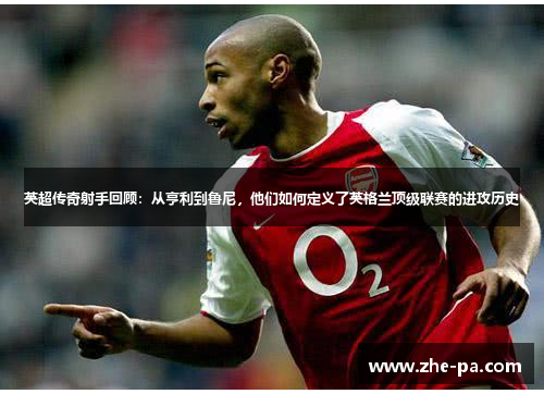 英超传奇射手回顾：从亨利到鲁尼，他们如何定义了英格兰顶级联赛的进攻历史