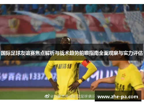 国际足球友谊赛焦点解析与战术趋势前瞻指南全面观察与实力评估 国际足球友谊赛焦点解析与战术趋势前瞻指南全面观察与实力评估
