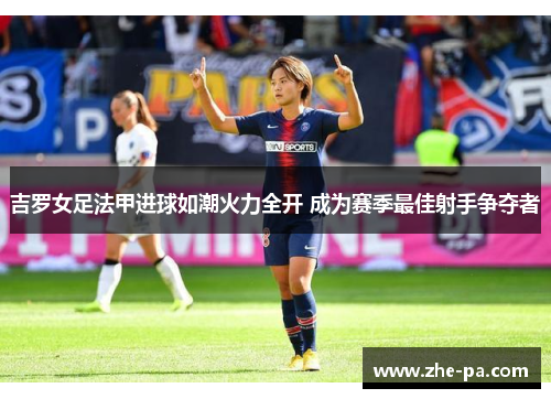 吉罗女足法甲进球如潮火力全开 成为赛季最佳射手争夺者