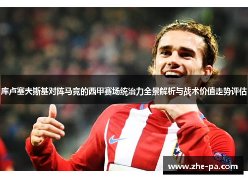库卢塞夫斯基对阵马竞的西甲赛场统治力全景解析与战术价值走势评估