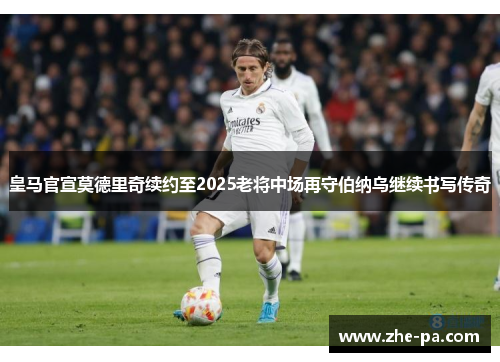 皇马官宣莫德里奇续约至2025老将中场再守伯纳乌继续书写传奇