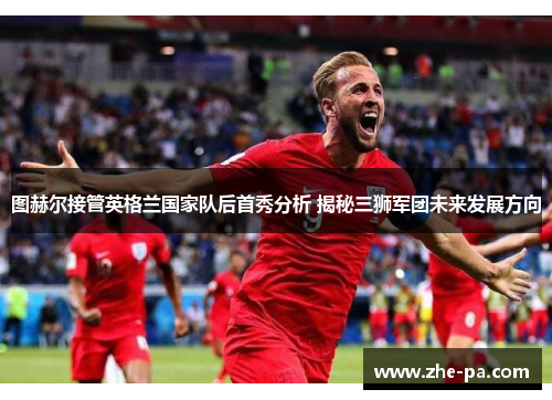 图赫尔接管英格兰国家队后首秀分析 揭秘三狮军团未来发展方向