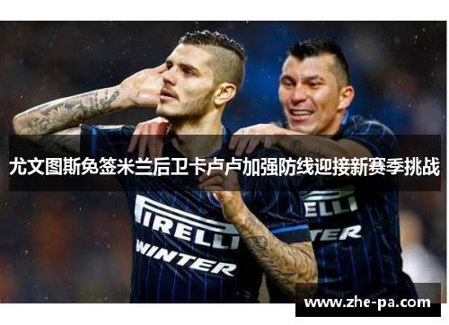 尤文图斯免签米兰后卫卡卢卢加强防线迎接新赛季挑战