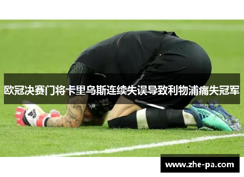 欧冠决赛门将卡里乌斯连续失误导致利物浦痛失冠军