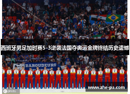 西班牙男足加时赛5-3逆袭法国夺奥运金牌终结历史遗憾