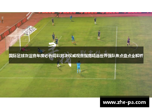 国际足球友谊赛年度必看精彩对决权威观赛指南精选世界强队焦点盘点全解析