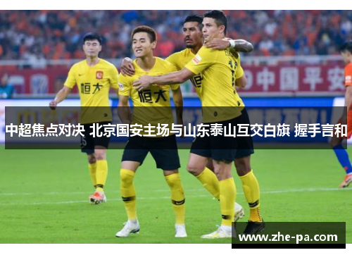 中超焦点对决 北京国安主场与山东泰山互交白旗 握手言和 中超焦点对决 北京国安主场与山东泰山互交白旗 握手言和